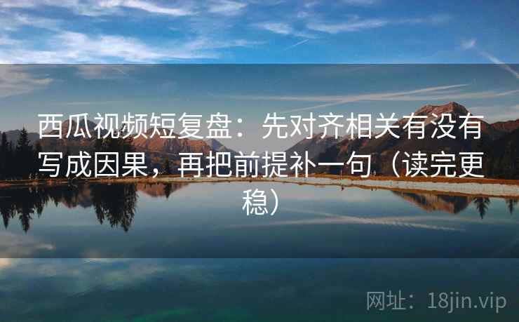 西瓜视频短复盘：先对齐相关有没有写成因果，再把前提补一句（读完更稳）