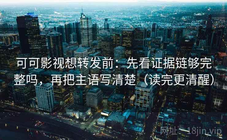 可可影视想转发前：先看证据链够完整吗，再把主语写清楚（读完更清醒）