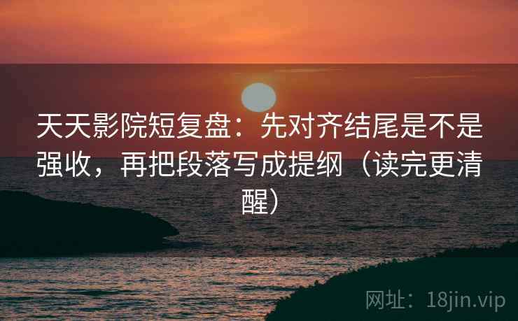 天天影院短复盘：先对齐结尾是不是强收，再把段落写成提纲（读完更清醒）