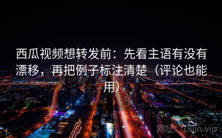 西瓜视频想转发前：先看主语有没有漂移，再把例子标注清楚（评论也能用）