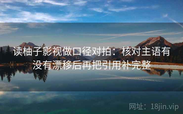 读柚子影视做口径对拍:核对主语有没有漂移后再把引用补完整 读柚子影视做口径对拍:核对主语有没有漂移后再把引用补完整