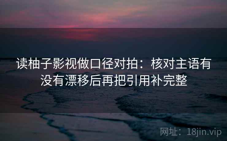 读柚子影视做口径对拍：核对主语有没有漂移后再把引用补完整