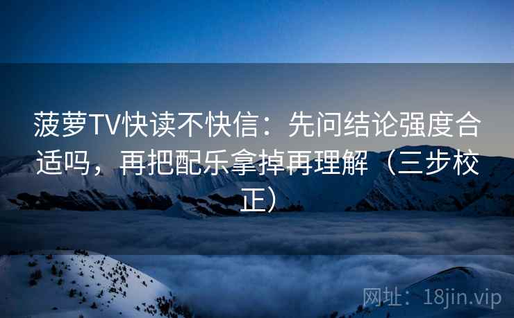 菠萝TV快读不快信：先问结论强度合适吗，再把配乐拿掉再理解（三步校正）