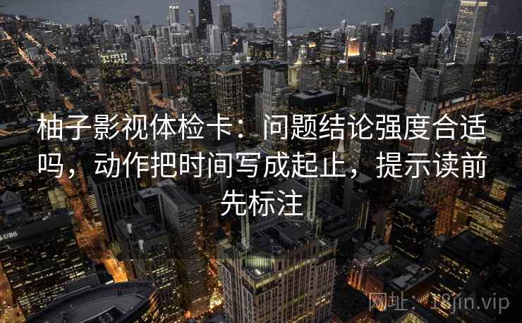柚子影视体检卡:问题结论强度合适吗,动作把时间写成起止,提示读前先标注 柚子影视体检卡:问题结论强度合适吗,动作把时间写成起止,提示读前先标注