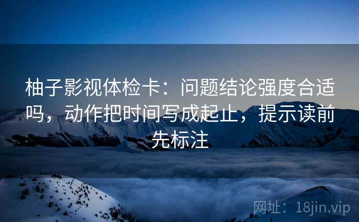 柚子影视体检卡：问题结论强度合适吗，动作把时间写成起止，提示读前先标注