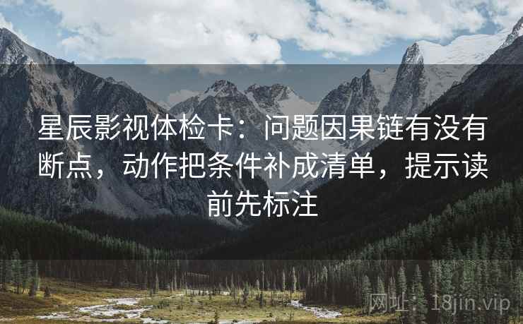 星辰影视体检卡：问题因果链有没有断点，动作把条件补成清单，提示读前先标注