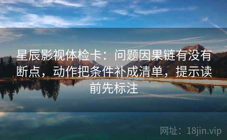 星辰影视体检卡：问题因果链有没有断点，动作把条件补成清单，提示读前先标注