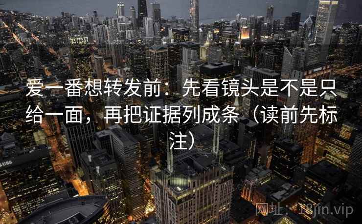 爱一番想转发前:先看镜头是不是只给一面,再把证据列成条(读前先标注) 爱一番想转发前:先看镜头是不是只给一面,再把证据列成条(读前先标注)