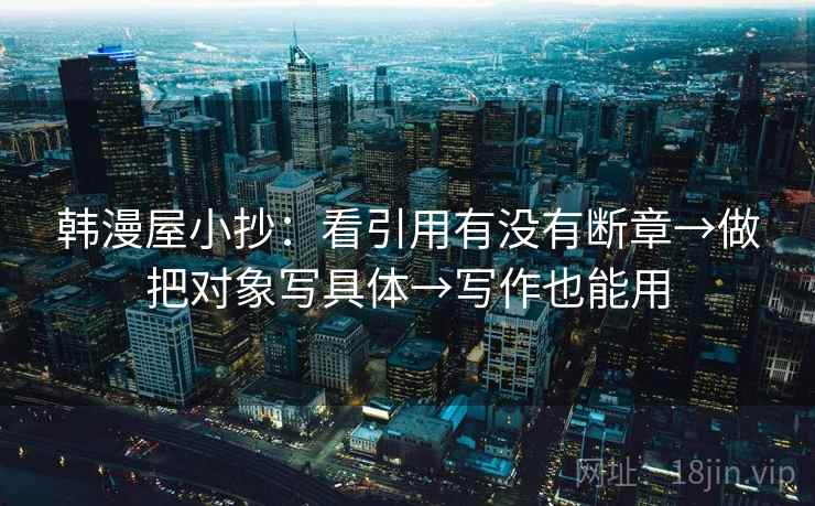韩漫屋小抄:看引用有没有断章→做把对象写具体→写作也能用 韩漫屋小抄:看引用有没有断章→做把对象写具体→写作也能用
