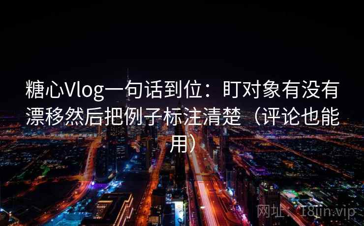 糖心Vlog一句话到位：盯对象有没有漂移然后把例子标注清楚（评论也能用）