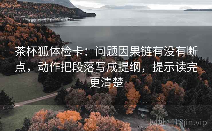 茶杯狐体检卡：问题因果链有没有断点，动作把段落写成提纲，提示读完更清楚